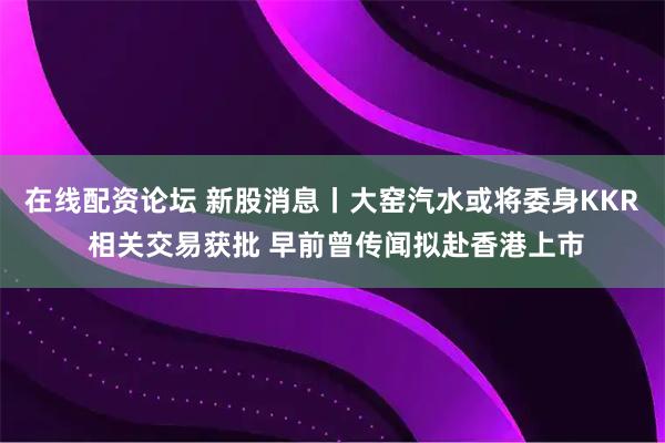 在线配资论坛 新股消息丨大窑汽水或将委身KKR 相关交易获批 早前曾传闻拟赴香港上市