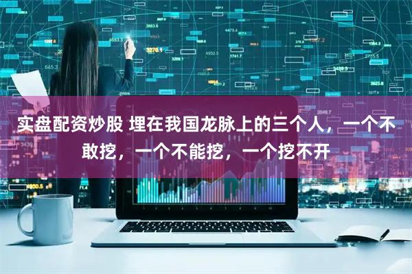 实盘配资炒股 埋在我国龙脉上的三个人，一个不敢挖，一个不能挖，一个挖不开