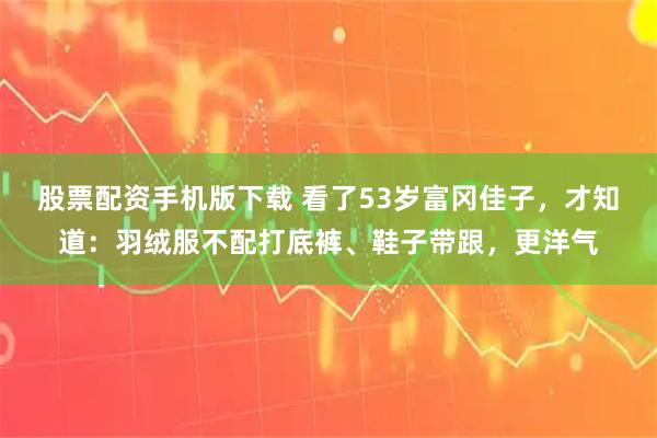 股票配资手机版下载 看了53岁富冈佳子，才知道：羽绒服不配打底裤、鞋子带跟，更洋气
