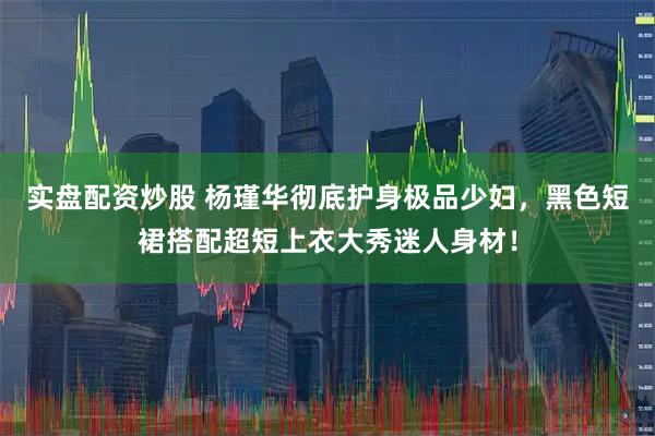 实盘配资炒股 杨瑾华彻底护身极品少妇，黑色短裙搭配超短上衣大秀迷人身材！