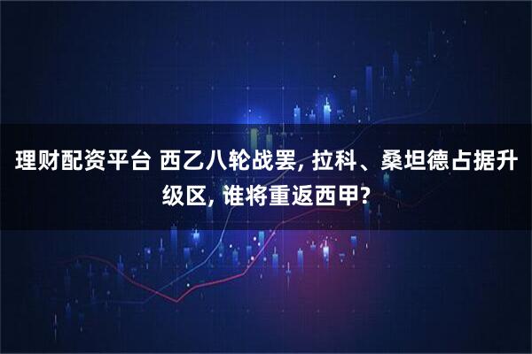 理财配资平台 西乙八轮战罢, 拉科、桑坦德占据升级区, 谁将重返西甲?