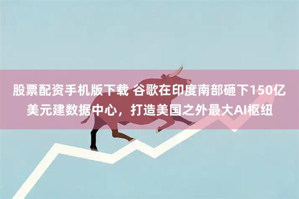 股票配资手机版下载 谷歌在印度南部砸下150亿美元建数据中心，打造美国之外最大AI枢纽