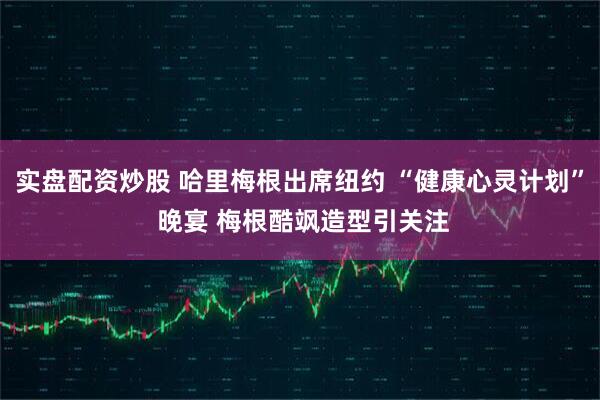 实盘配资炒股 哈里梅根出席纽约 “健康心灵计划” 晚宴 梅根酷飒造型引关注