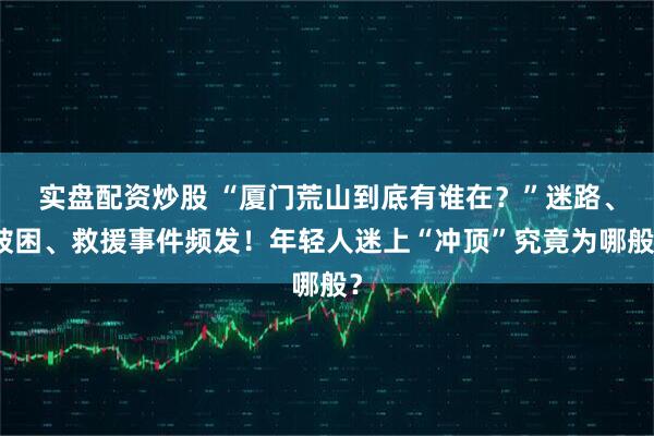 实盘配资炒股 “厦门荒山到底有谁在？”迷路、被困、救援事件频发！年轻人迷上“冲顶”究竟为哪般？