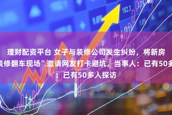 理财配资平台 女子与装修公司发生纠纷，将新房起名“装修翻车现场”邀请网友打卡避坑，当事人：已有50多人探访