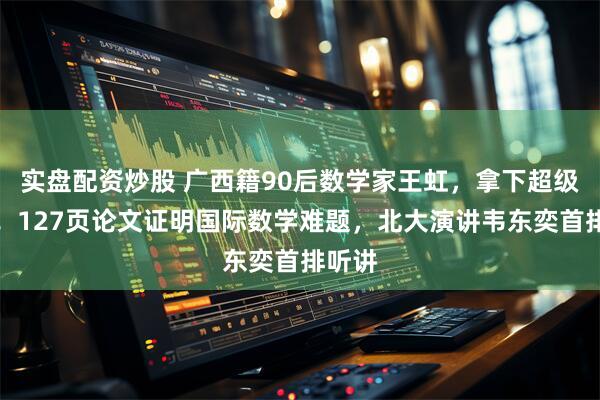 实盘配资炒股 广西籍90后数学家王虹，拿下超级大奖！127页论文证明国际数学难题，北大演讲韦东奕首排听讲