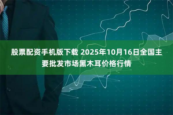 股票配资手机版下载 2025年10月16日全国主要批发市场黑木耳价格行情