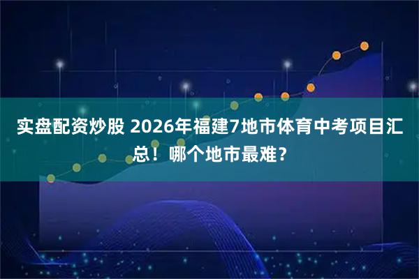 实盘配资炒股 2026年福建7地市体育中考项目汇总！哪个地市最难？