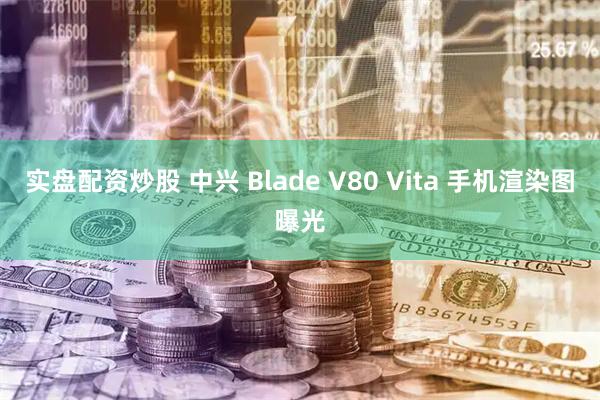实盘配资炒股 中兴 Blade V80 Vita 手机渲染图曝光