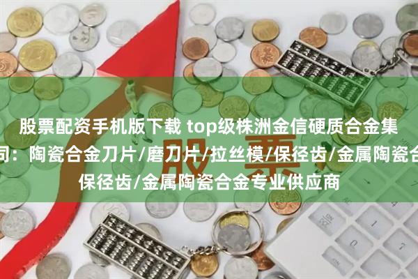 股票配资手机版下载 top级株洲金信硬质合金集团股份有限公司：陶瓷合金刀片/磨刀片/拉丝模/保径齿/金属陶瓷合金专业供应商
