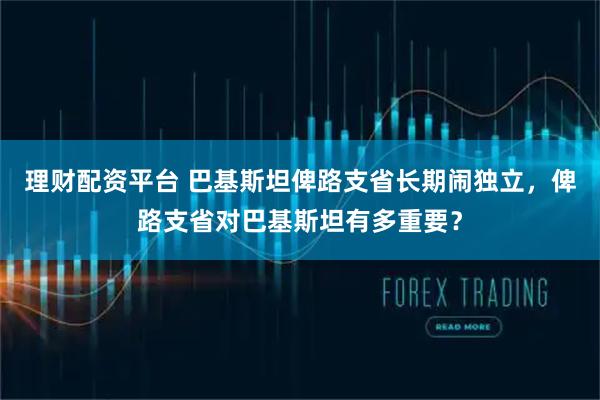 理财配资平台 巴基斯坦俾路支省长期闹独立，俾路支省对巴基斯坦有多重要？