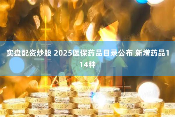 实盘配资炒股 2025医保药品目录公布 新增药品114种