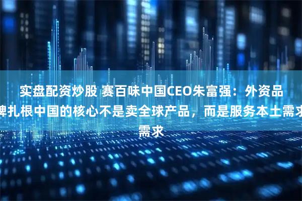 实盘配资炒股 赛百味中国CEO朱富强：外资品牌扎根中国的核心不是卖全球产品，而是服务本土需求