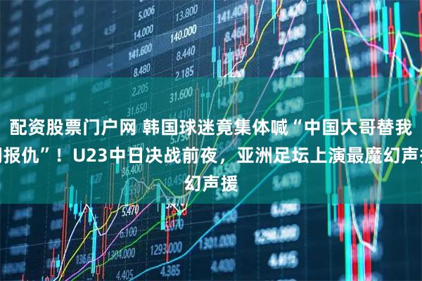 配资股票门户网 韩国球迷竟集体喊“中国大哥替我们报仇”！U23中日决战前夜，亚洲足坛上演最魔幻声援