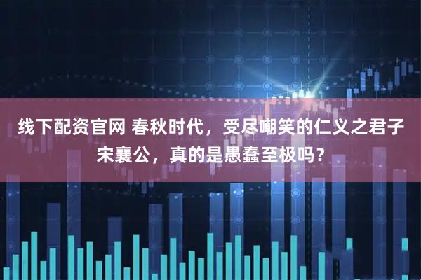 线下配资官网 春秋时代，受尽嘲笑的仁义之君子宋襄公，真的是愚蠢至极吗？