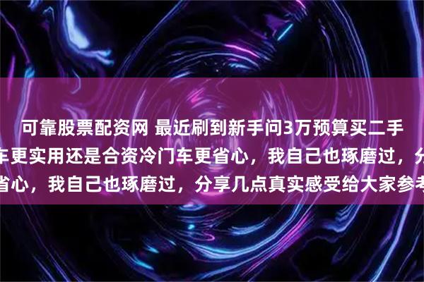 可靠股票配资网 最近刷到新手问3万预算买二手车练手，到底选国产老车更实用还是合资冷门车更省心，我自己也琢磨过，分享几点真实感受给大家参考
