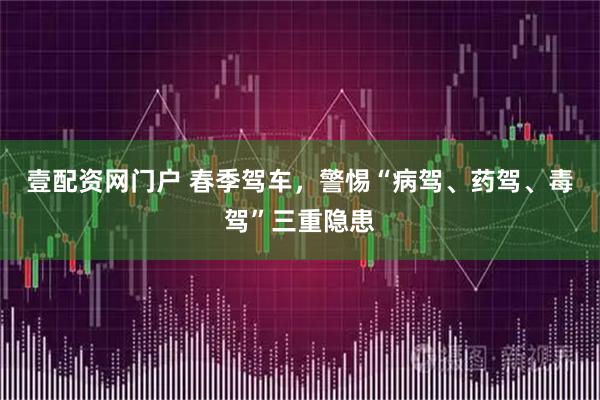 壹配资网门户 春季驾车，警惕“病驾、药驾、毒驾”三重隐患