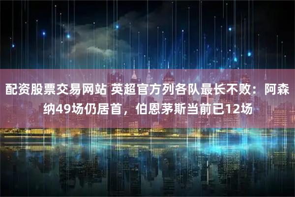 配资股票交易网站 英超官方列各队最长不败：阿森纳49场仍居首，伯恩茅斯当前已12场