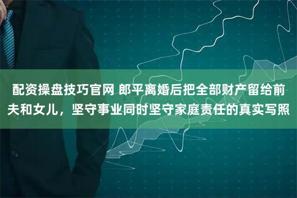 配资操盘技巧官网 郎平离婚后把全部财产留给前夫和女儿，坚守事业同时坚守家庭责任的真实写照