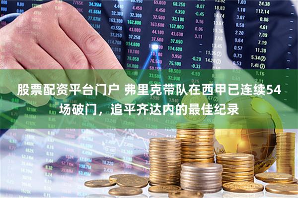 股票配资平台门户 弗里克带队在西甲已连续54场破门，追平齐达内的最佳纪录