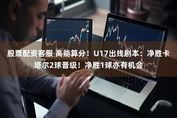 股票配资客服 高能算分！U17出线剧本：净胜卡塔尔2球晋级！净胜1球亦有机会