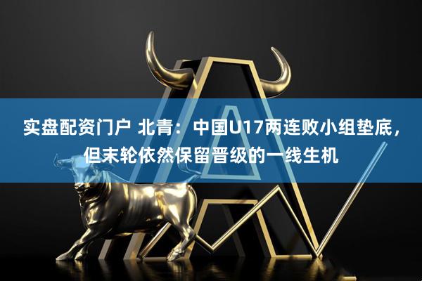 实盘配资门户 北青：中国U17两连败小组垫底，但末轮依然保留晋级的一线生机