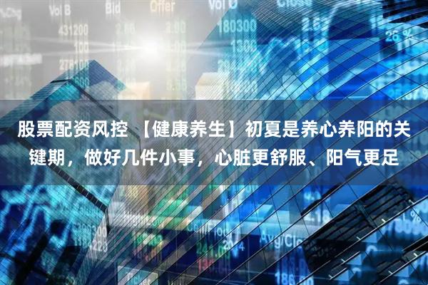 股票配资风控 【健康养生】初夏是养心养阳的关键期，做好几件小事，心脏更舒服、阳气更足