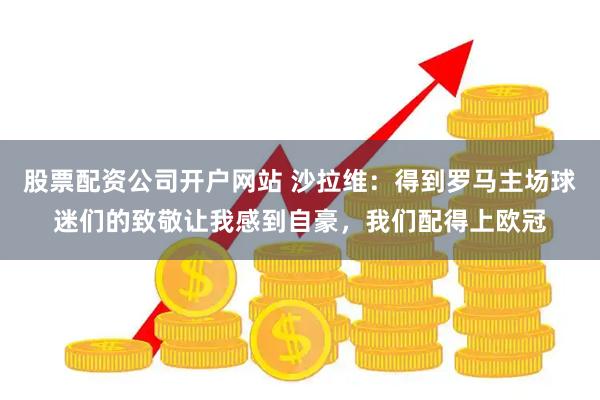 股票配资公司开户网站 沙拉维：得到罗马主场球迷们的致敬让我感到自豪，我们配得上欧冠