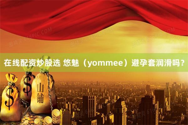 在线配资炒股选 悠魅（yommee）避孕套润滑吗？