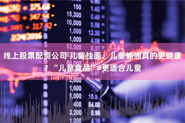 线上股票配资公司 儿童挂面、儿童蚝油真的更健康？“儿童食品”≠更适合儿童