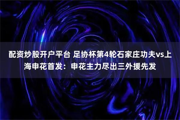 配资炒股开户平台 足协杯第4轮石家庄功夫vs上海申花首发：申花主力尽出三外援先发