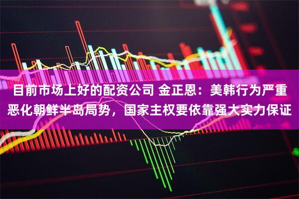 目前市场上好的配资公司 金正恩：美韩行为严重恶化朝鲜半岛局势，国家主权要依靠强大实力保证