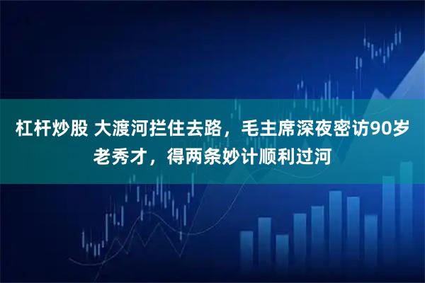 杠杆炒股 大渡河拦住去路，毛主席深夜密访90岁老秀才，得两条妙计顺利过河