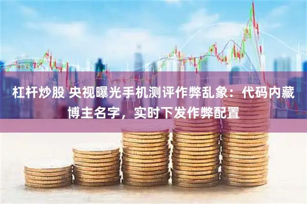 杠杆炒股 央视曝光手机测评作弊乱象：代码内藏博主名字，实时下发作弊配置