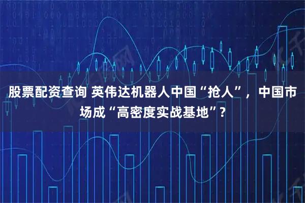 股票配资查询 英伟达机器人中国“抢人”，中国市场成“高密度实战基地”?