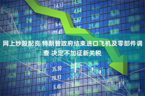 网上炒股配资 特朗普政府结束进口飞机及零部件调查 决定不加征新关税