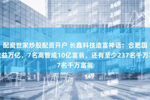 配资世家炒股配资开户 长鑫科技造富神话：合肥国资收益万亿，7名高管成10亿富翁，还有至少237名千万富翁
