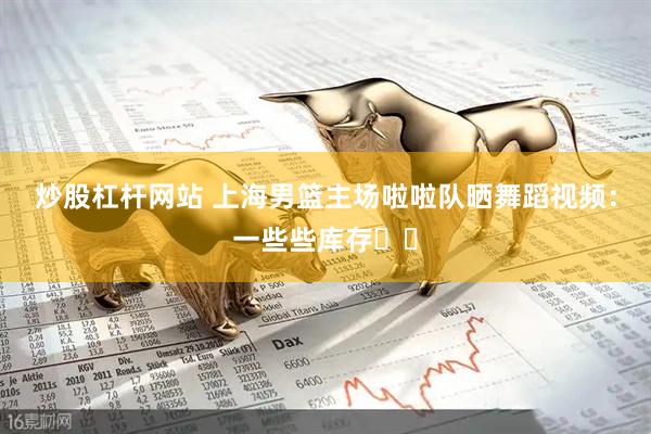 炒股杠杆网站 上海男篮主场啦啦队晒舞蹈视频：一些些库存✌️