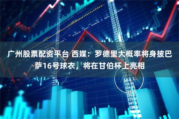 广州股票配资平台 西媒：罗德里大概率将身披巴萨16号球衣，将在甘伯杯上亮相