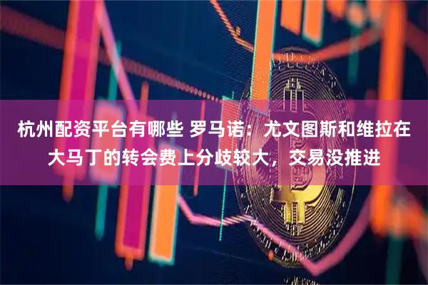 杭州配资平台有哪些 罗马诺：尤文图斯和维拉在大马丁的转会费上分歧较大，交易没推进