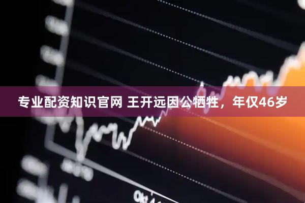 专业配资知识官网 王开远因公牺牲，年仅46岁