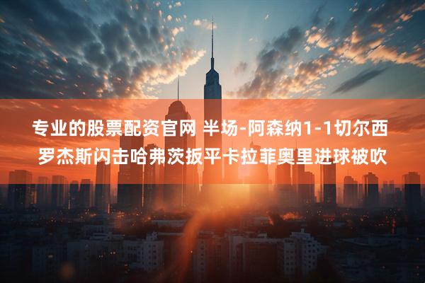 专业的股票配资官网 半场-阿森纳1-1切尔西 罗杰斯闪击哈弗茨扳平卡拉菲奥里进球被吹